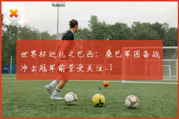 世界杯巡礼之巴西:桑巴军团备战冲击冠军前景受关注_1