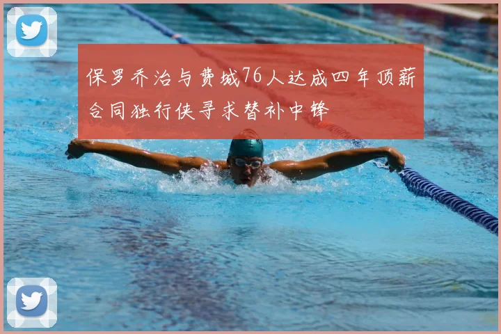 保罗乔治与费城76人达成四年顶薪合同独行侠寻求替补中锋