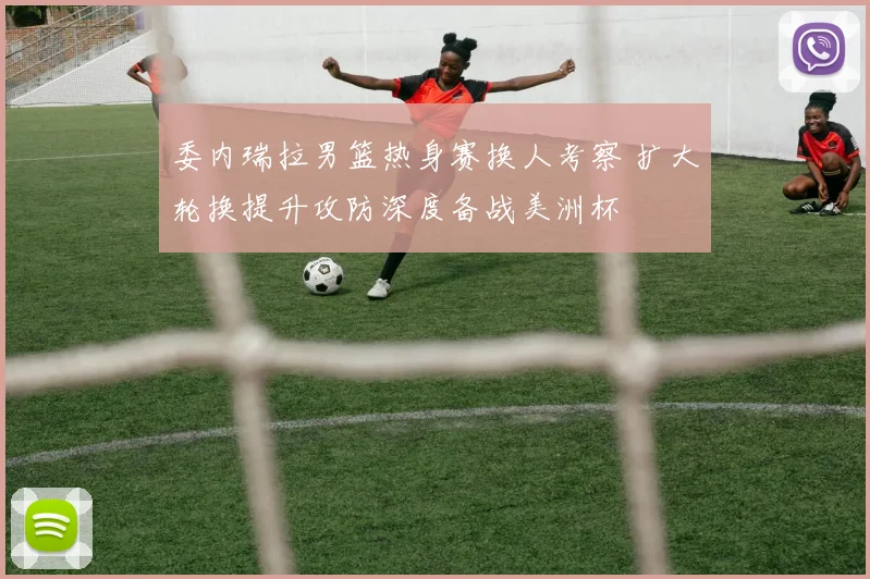 委内瑞拉男篮热身赛换人考察 扩大轮换提升攻防深度备战美洲杯