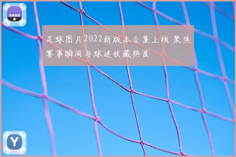 足球图片2022新版本合集上线 聚焦赛事瞬间与球迷收藏热度