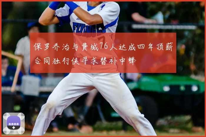 保罗乔治与费城76人达成四年顶薪合同独行侠寻求替补中锋