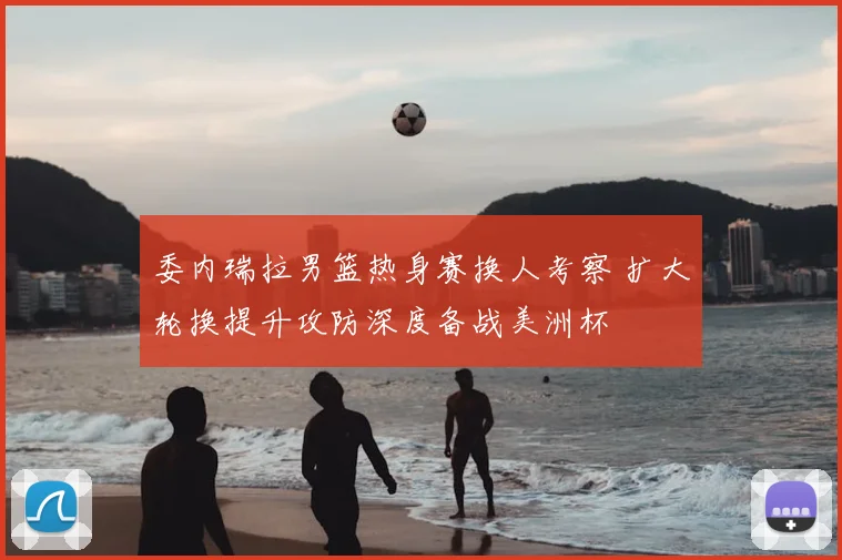委内瑞拉男篮热身赛换人考察 扩大轮换提升攻防深度备战美洲杯