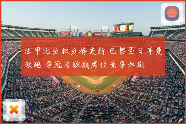 法甲比分积分榜更新 巴黎圣日耳曼领跑 争冠与欧战席位竞争加剧