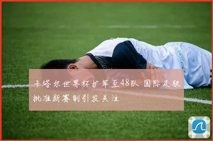 卡塔尔世界杯扩军至48队 国际足联批准新赛制引发关注