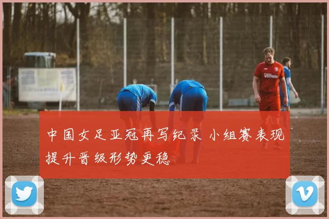 中国女足亚冠再写纪录 小组赛表现提升晋级形势更稳