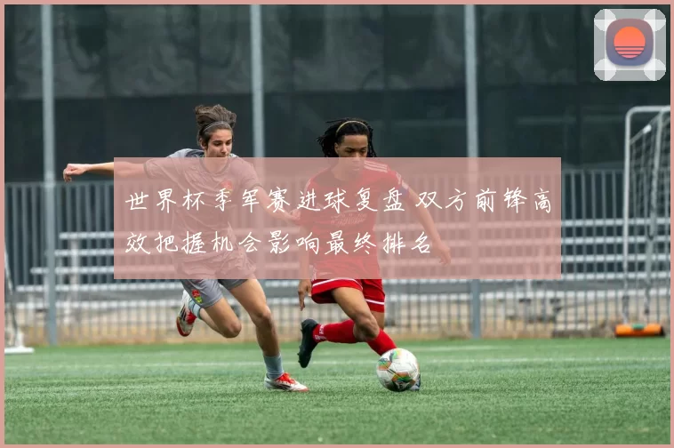 世界杯季军赛进球复盘 双方前锋高效把握机会影响最终排名