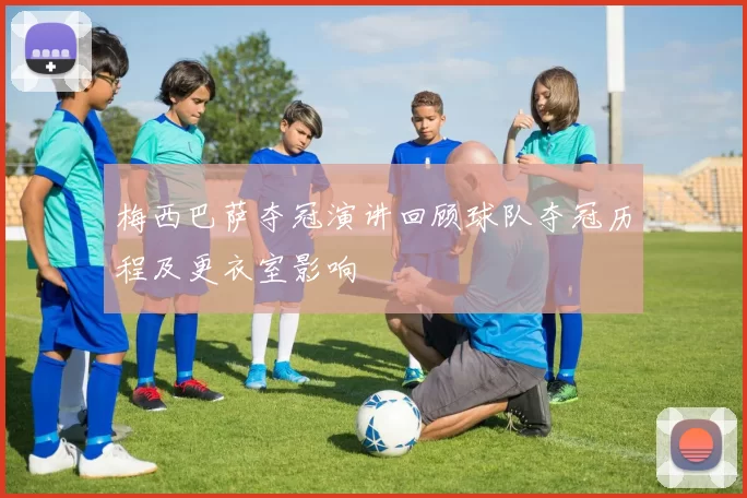 梅西巴萨夺冠演讲回顾球队夺冠历程及更衣室影响