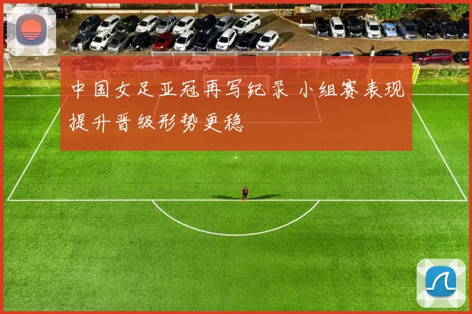 中国女足亚冠再写纪录 小组赛表现提升晋级形势更稳
