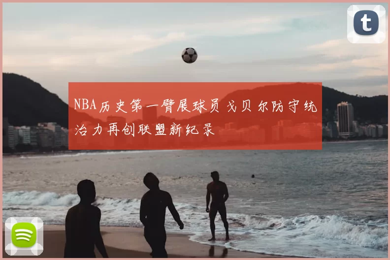 NBA历史第一臂展球员戈贝尔防守统治力再创联盟新纪录
