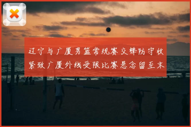 辽宁与广厦男篮常规赛交锋防守收紧致广厦外线受限比赛悬念留至末节