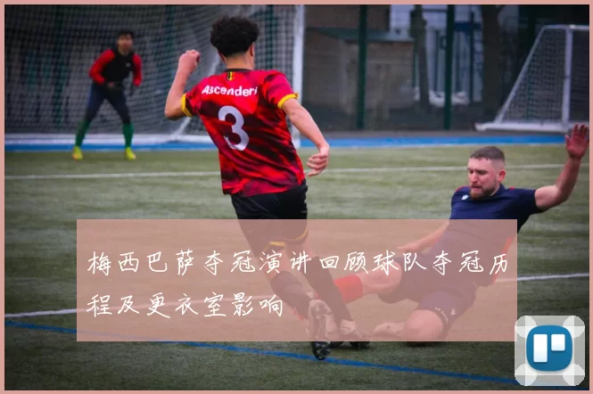 梅西巴萨夺冠演讲回顾球队夺冠历程及更衣室影响