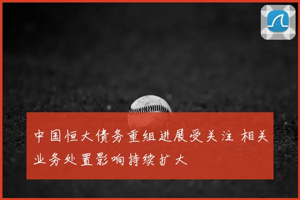 中国恒大债务重组进展受关注 相关业务处置影响持续扩大