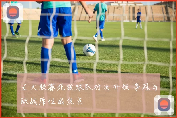 五大联赛死敌球队对决升级 争冠与欧战席位成焦点