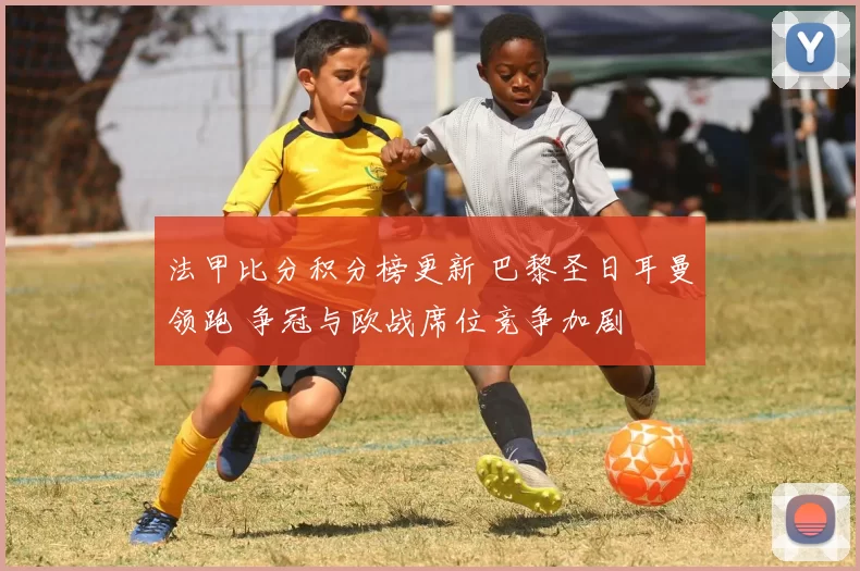 法甲比分积分榜更新 巴黎圣日耳曼领跑 争冠与欧战席位竞争加剧