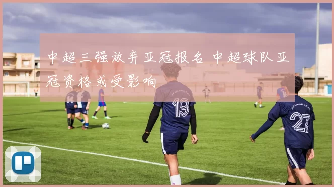 中超三强放弃亚冠报名 中超球队亚冠资格或受影响