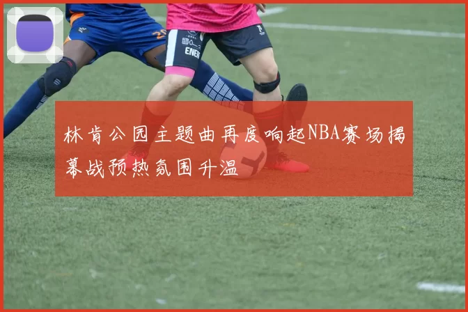林肯公园主题曲再度响起NBA赛场揭幕战预热氛围升温