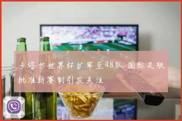 卡塔尔世界杯扩军至48队 国际足联批准新赛制引发关注