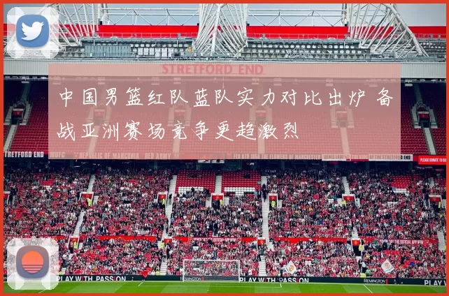 中国男篮红队蓝队实力对比出炉 备战亚洲赛场竞争更趋激烈