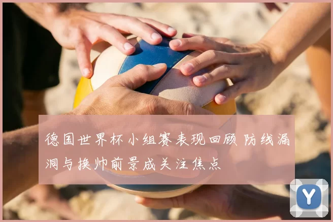 德国世界杯小组赛表现回顾 防线漏洞与换帅前景成关注焦点