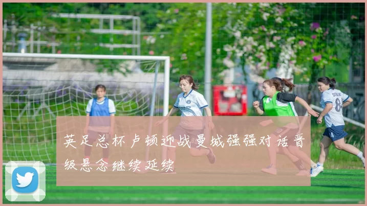 英足总杯卢顿迎战曼城强强对话晋级悬念继续延续