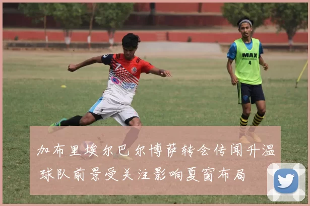 加布里埃尔巴尔博萨转会传闻升温 球队前景受关注影响夏窗布局