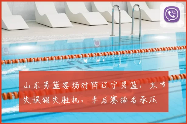 山东男篮客场对阵辽宁男篮，末节失误错失胜机，季后赛排名承压