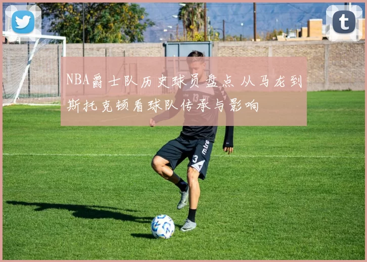 NBA爵士队历史球员盘点 从马龙到斯托克顿看球队传承与影响