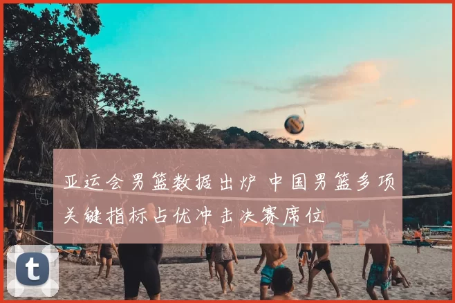 亚运会男篮数据出炉 中国男篮多项关键指标占优冲击决赛席位