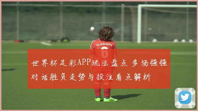 世界杯足彩APP玩法盘点 多场强强对话胜负走势与投注看点解析