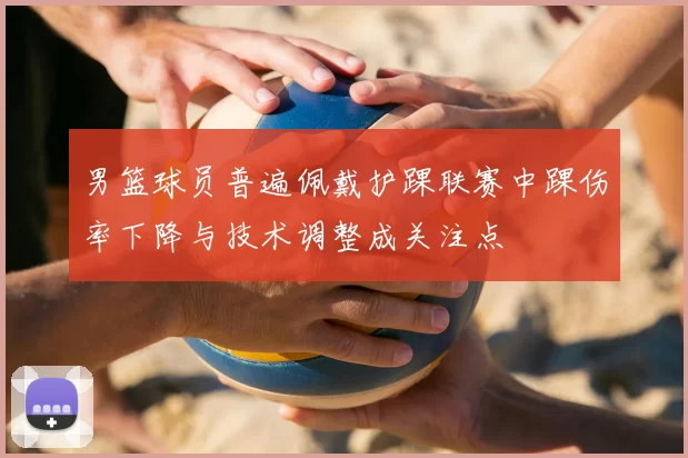 男篮球员普遍佩戴护踝联赛中踝伤率下降与技术调整成关注点