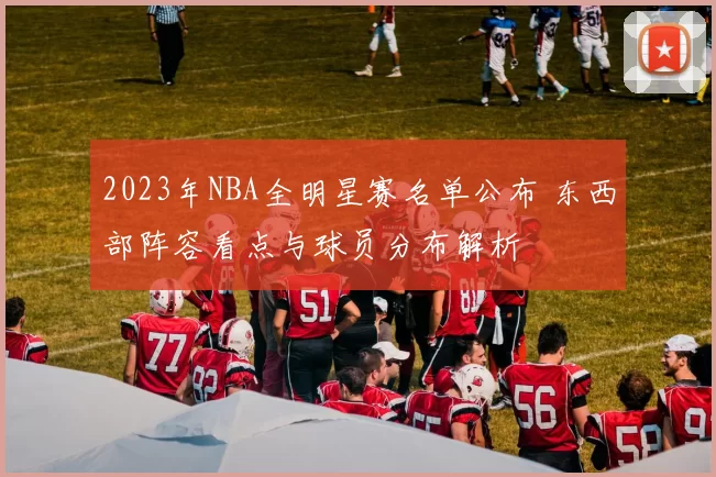 2023年NBA全明星赛名单公布 东西部阵容看点与球员分布解析