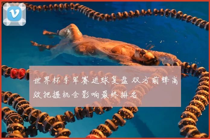 世界杯季军赛进球复盘 双方前锋高效把握机会影响最终排名