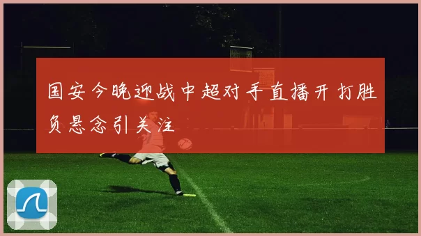 国安今晚迎战中超对手直播开打胜负悬念引关注