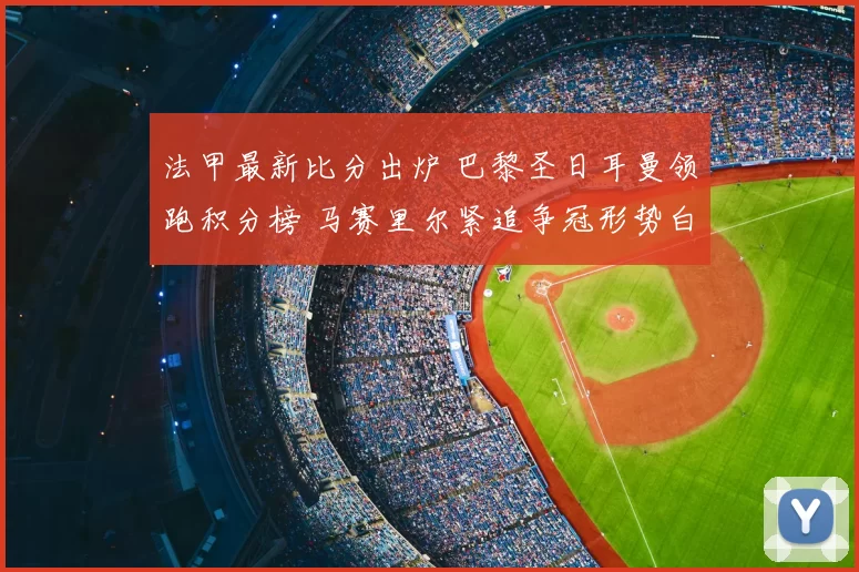 法甲最新比分出炉 巴黎圣日耳曼领跑积分榜 马赛里尔紧追争冠形势白热化