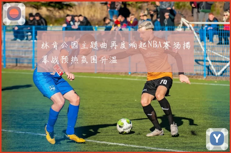 林肯公园主题曲再度响起NBA赛场揭幕战预热氛围升温