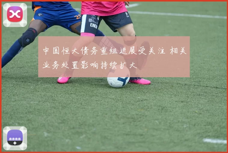 中国恒大债务重组进展受关注 相关业务处置影响持续扩大