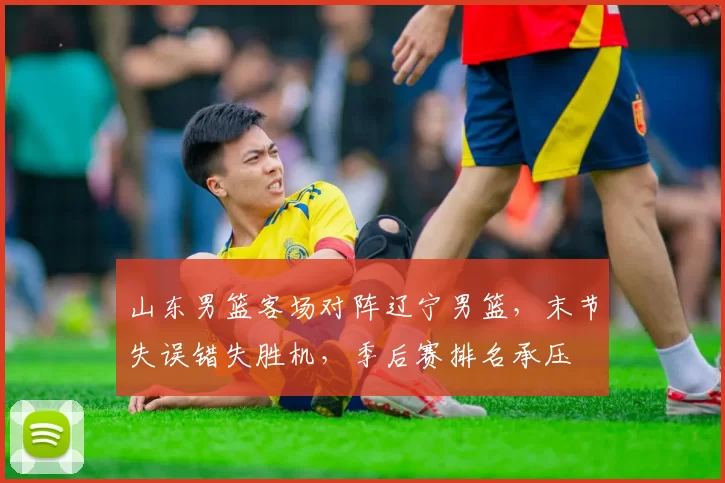 山东男篮客场对阵辽宁男篮，末节失误错失胜机，季后赛排名承压