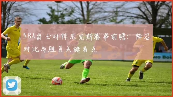 NBA爵士对阵尼克斯赛事前瞻：阵容对比与胜负关键看点
