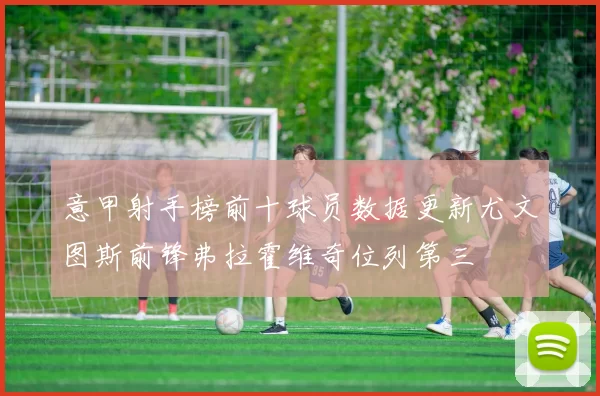 意甲射手榜前十球员数据更新尤文图斯前锋弗拉霍维奇位列第三