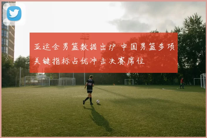 亚运会男篮数据出炉 中国男篮多项关键指标占优冲击决赛席位