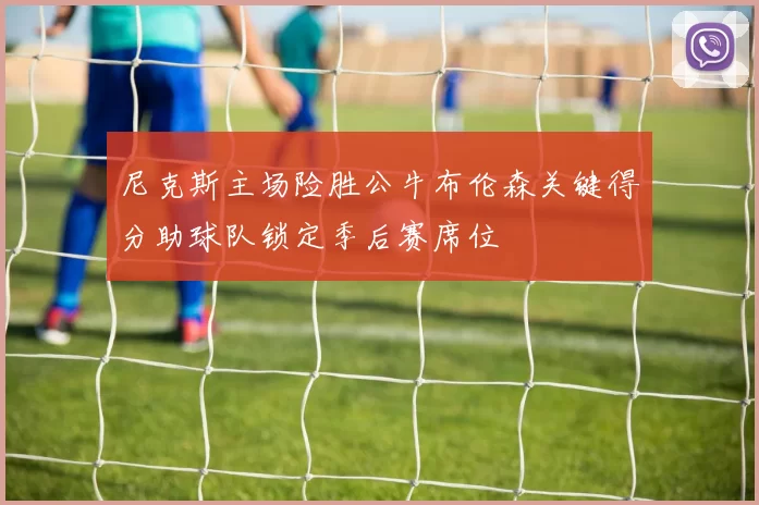 尼克斯主场险胜公牛布伦森关键得分助球队锁定季后赛席位