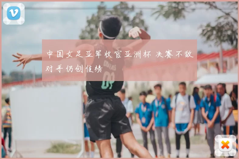 中国女足亚军收官亚洲杯 决赛不敌对手仍创佳绩