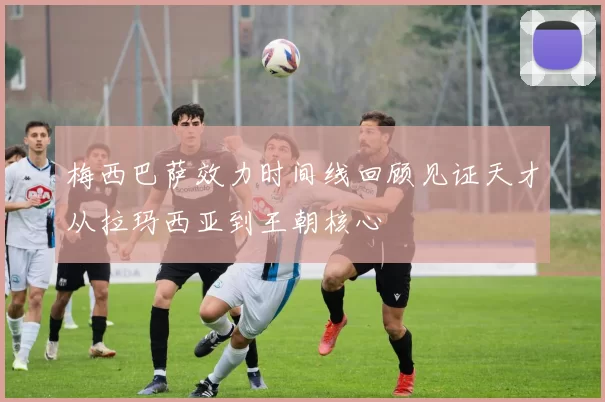 梅西巴萨效力时间线回顾见证天才从拉玛西亚到王朝核心