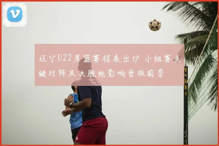 辽宁U22男篮赛程表出炉 小组赛关键对阵及决胜轮影响晋级前景