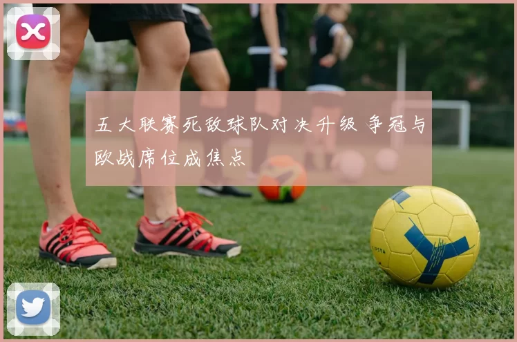 五大联赛死敌球队对决升级 争冠与欧战席位成焦点