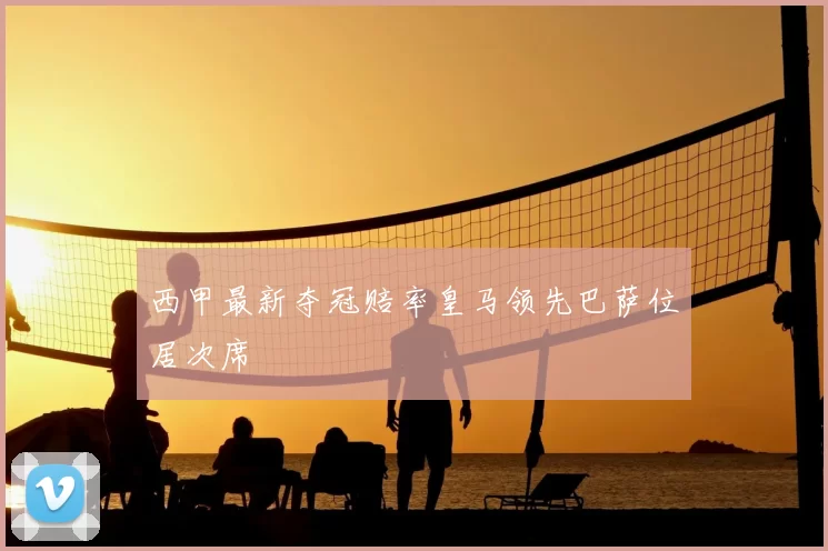 西甲最新夺冠赔率皇马领先巴萨位居次席