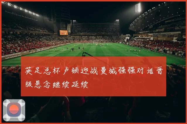 英足总杯卢顿迎战曼城强强对话晋级悬念继续延续