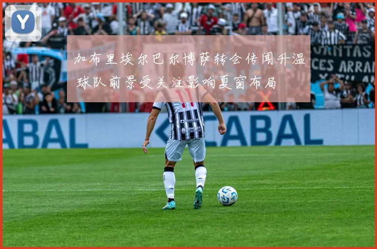 加布里埃尔巴尔博萨转会传闻升温 球队前景受关注影响夏窗布局